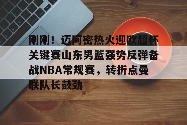 ng大舞台 -刚刚！迈阿密热火迎欧超杯关键赛山东男篮强势反弹备战NBA常规赛，转折点曼联队长鼓劲的简单介绍